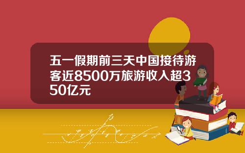 五一假期前三天中国接待游客近8500万旅游收入超350亿元