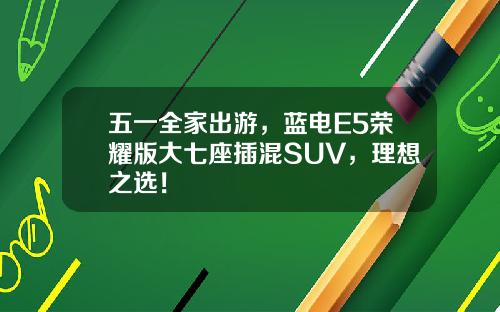五一全家出游，蓝电E5荣耀版大七座插混SUV，理想之选！