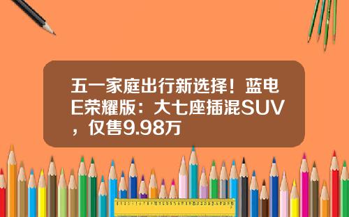 五一家庭出行新选择！蓝电E荣耀版：大七座插混SUV，仅售9.98万