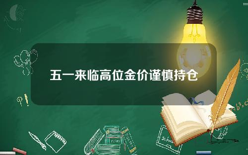 五一来临高位金价谨慎持仓 五一来临高位金价谨慎持仓