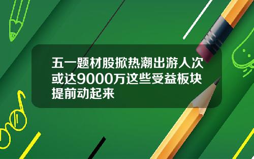五一题材股掀热潮出游人次或达9000万这些受益板块提前动起来