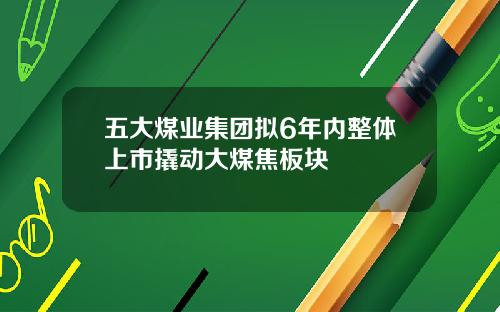 五大煤业集团拟6年内整体上市撬动大煤焦板块