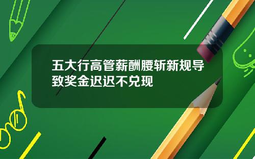 五大行高管薪酬腰斩新规导致奖金迟迟不兑现