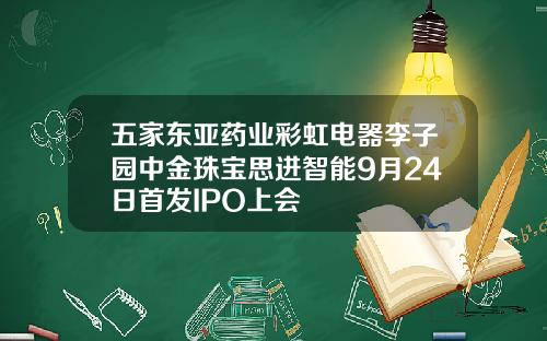 五家东亚药业彩虹电器李子园中金珠宝思进智能9月24日首发IPO上会