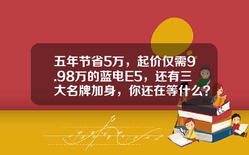 五年节省5万，起价仅需9.98万的蓝电E5，还有三大名牌加身，你还在等什么？