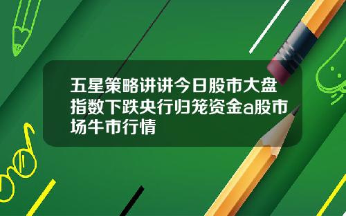 五星策略讲讲今日股市大盘指数下跌央行归笼资金a股市场牛市行情
