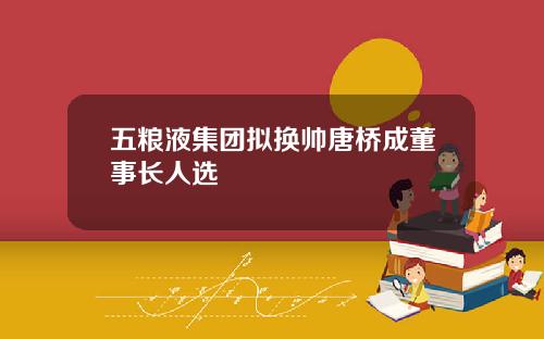 五粮液集团拟换帅唐桥成董事长人选