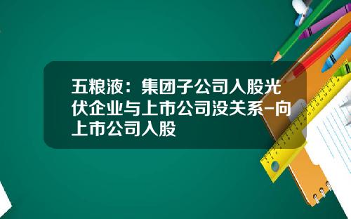 五粮液：集团子公司入股光伏企业与上市公司没关系-向上市公司入股