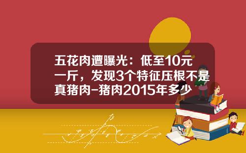 五花肉遭曝光：低至10元一斤，发现3个特征压根不是真猪肉-猪肉2015年多少元一千克