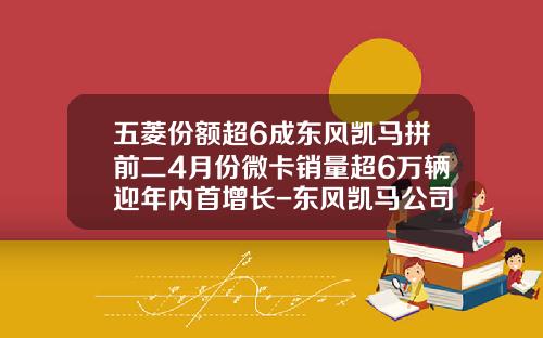 五菱份额超6成东风凯马拼前二4月份微卡销量超6万辆迎年内首增长-东风凯马公司