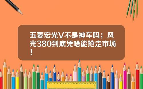 五菱宏光V不是神车吗；风光380到底凭啥能抢走市场！