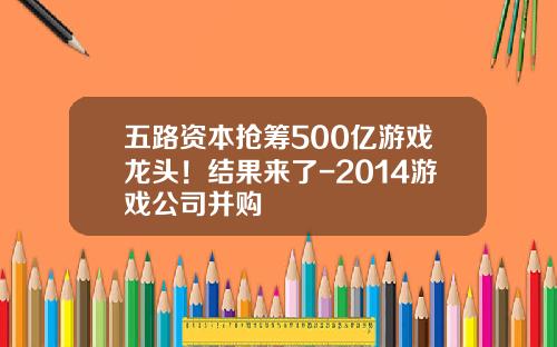 五路资本抢筹500亿游戏龙头！结果来了-2014游戏公司并购