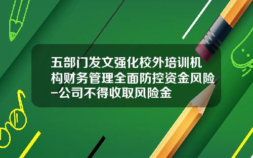五部门发文强化校外培训机构财务管理全面防控资金风险-公司不得收取风险金