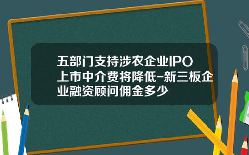 五部门支持涉农企业IPO上市中介费将降低-新三板企业融资顾问佣金多少