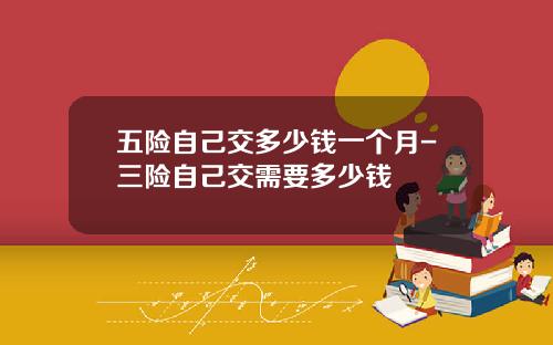五险自己交多少钱一个月-三险自己交需要多少钱