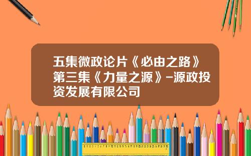 五集微政论片《必由之路》第三集《力量之源》-源政投资发展有限公司