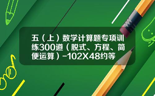 五（上）数学计算题专项训练300道（脱式、方程、简便运算）-102X48约等于多少