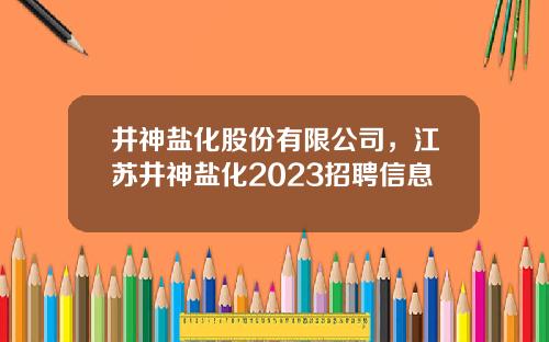 井神盐化股份有限公司，江苏井神盐化2023招聘信息