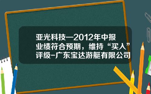 亚光科技—2012年中报业绩符合预期，维持“买入”评级-广东宝达游艇有限公司