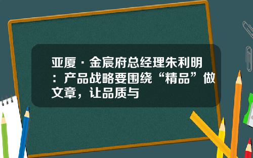 亚厦·金宸府总经理朱利明：产品战略要围绕“精品”做文章，让品质与