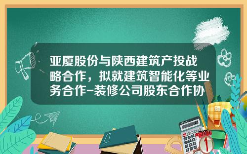 亚厦股份与陕西建筑产投战略合作，拟就建筑智能化等业务合作-装修公司股东合作协议书