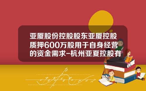 亚厦股份控股股东亚厦控股质押600万股用于自身经营的资金需求-杭州亚夏控股有限公司