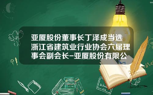 亚厦股份董事长丁泽成当选浙江省建筑业行业协会六届理事会副会长-亚厦股份有限公司董事长是谁