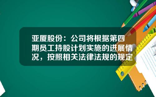 亚厦股份：公司将根据第四期员工持股计划实施的进展情况，按照相关法律法规的规定及时履行信息披露义务-杭州亚夏控股有限公司
