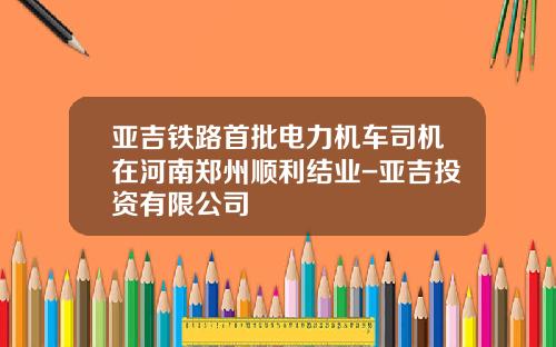 亚吉铁路首批电力机车司机在河南郑州顺利结业-亚吉投资有限公司