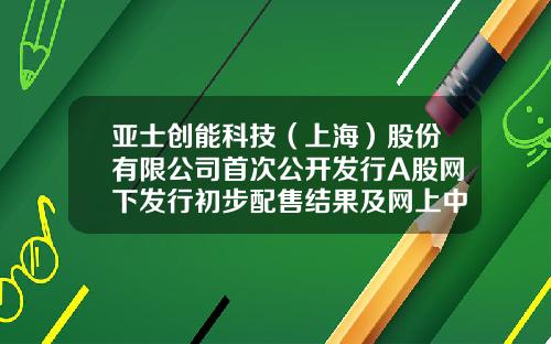亚士创能科技（上海）股份有限公司首次公开发行A股网下发行初步配售结果及网上中签结果公告-上海普天物流有限公司柳州分公司