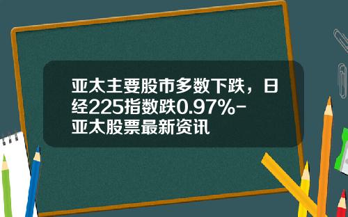 亚太主要股市多数下跌，日经225指数跌0.97%-亚太股票最新资讯