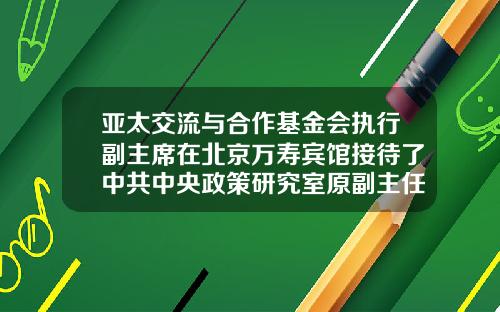 亚太交流与合作基金会执行副主席在北京万寿宾馆接待了中共中央政策研究室原副主任郑新立一行-亚太交流与合作基金会