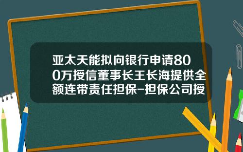 亚太天能拟向银行申请800万授信董事长王长海提供全额连带责任担保-担保公司授信