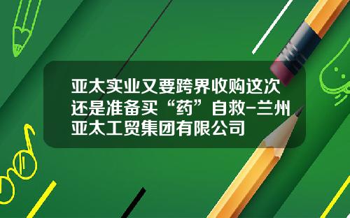 亚太实业又要跨界收购这次还是准备买“药”自救-兰州亚太工贸集团有限公司