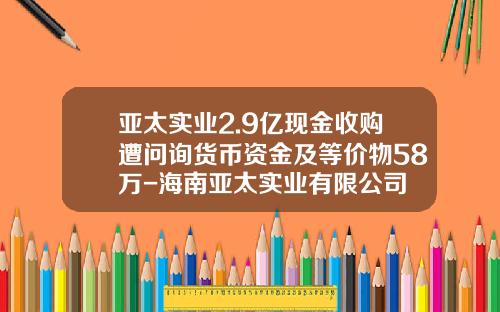 亚太实业2.9亿现金收购遭问询货币资金及等价物58万-海南亚太实业有限公司