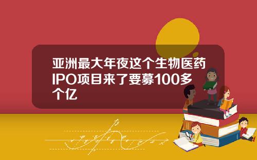 亚洲最大年夜这个生物医药IPO项目来了要募100多个亿