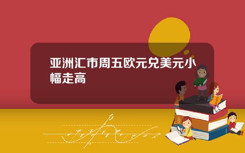 亚洲汇市周五欧元兑美元小幅走高