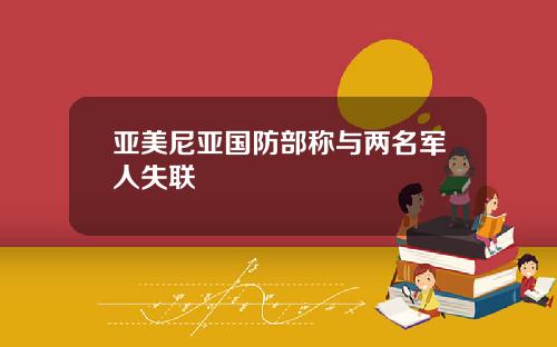 亚美尼亚国防部称与两名军人失联