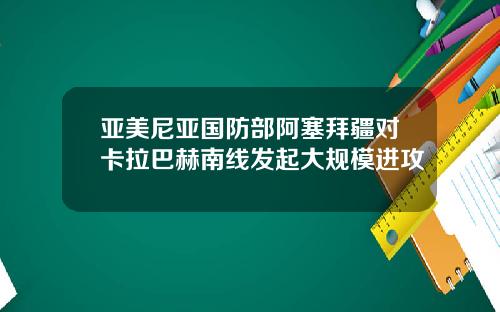 亚美尼亚国防部阿塞拜疆对卡拉巴赫南线发起大规模进攻