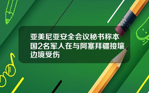 亚美尼亚安全会议秘书称本国2名军人在与阿塞拜疆接壤边境受伤
