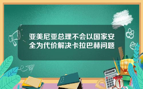 亚美尼亚总理不会以国家安全为代价解决卡拉巴赫问题