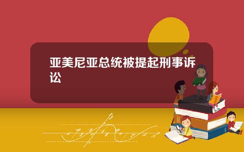 亚美尼亚总统被提起刑事诉讼