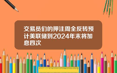 交易员们的押注周全反转预计美联储到2024年末将加息四次