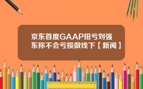 京东首度GAAP扭亏刘强东称不会亏损做线下【新闻】