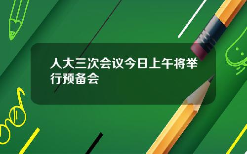 人大三次会议今日上午将举行预备会