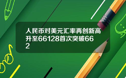 人民币对美元汇率再创新高升至66128首次突破662