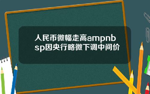 人民币微幅走高ampnbsp因央行略微下调中间价