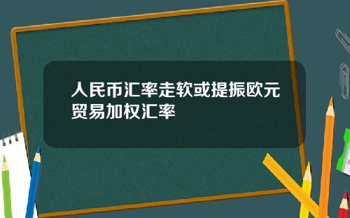 人民币汇率走软或提振欧元贸易加权汇率
