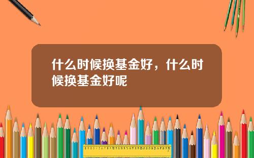 什么时候换基金好，什么时候换基金好呢