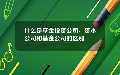 什么是基金投资公司，资本公司和基金公司的区别